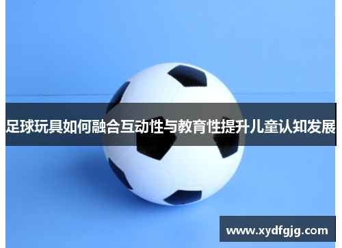 足球玩具如何融合互动性与教育性提升儿童认知发展